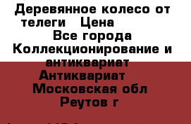 Деревянное колесо от телеги › Цена ­ 4 000 - Все города Коллекционирование и антиквариат » Антиквариат   . Московская обл.,Реутов г.